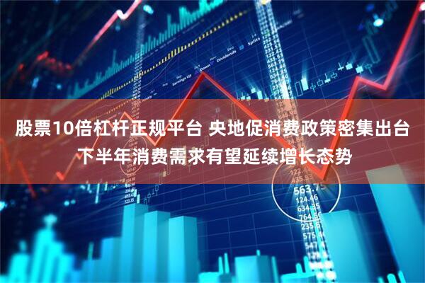 股票10倍杠杆正规平台 央地促消费政策密集出台 下半年消费需求有望延续增长态势