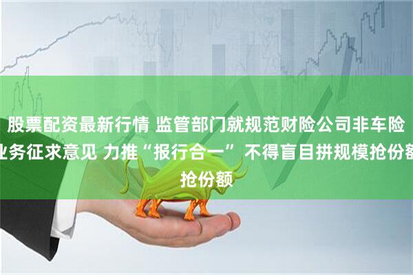 股票配资最新行情 监管部门就规范财险公司非车险业务征求意见 力推“报行合一” 不得盲目拼规模抢份额