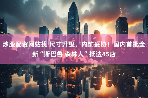 炒股配资网站找 尺寸升级，内饰妥协！国内首批全新“斯巴鲁 森林人”抵达4S店