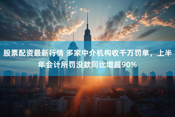 股票配资最新行情 多家中介机构收千万罚单，上半年会计所罚没款同比增超90%