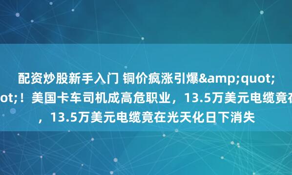 配资炒股新手入门 铜价疯涨引爆&quot;偷铜潮&quot;！美国卡车司机成高危职业，13.5万美元电缆竟在光天化日下消失