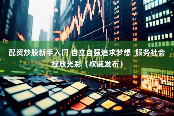 配资炒股新手入门 自立自强追求梦想  服务社会绽放光彩（权威发布）