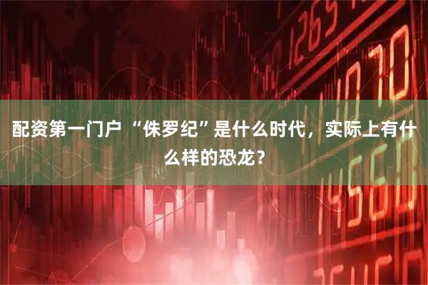 配资第一门户 “侏罗纪”是什么时代，实际上有什么样的恐龙？