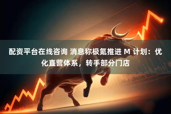 配资平台在线咨询 消息称极氪推进 M 计划：优化直营体系，转手部分门店