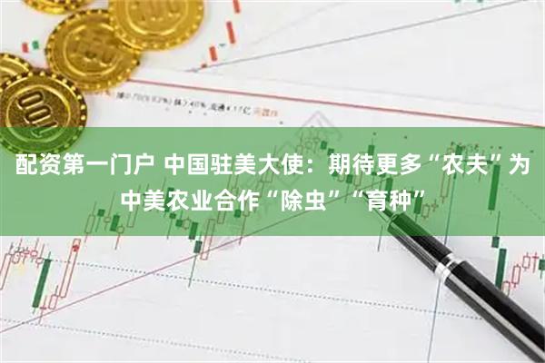 配资第一门户 中国驻美大使：期待更多“农夫”为中美农业合作“除虫”“育种”