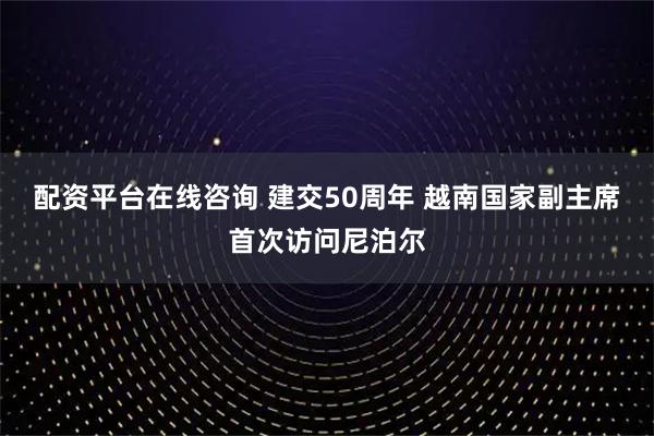 配资平台在线咨询 建交50周年 越南国家副主席首次访问尼泊尔