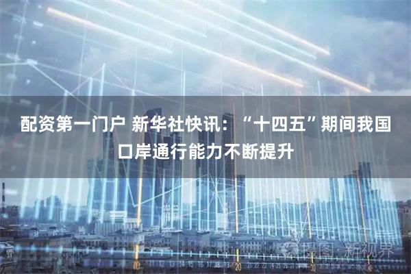 配资第一门户 新华社快讯：“十四五”期间我国口岸通行能力不断提升