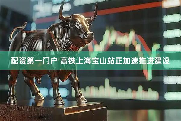 配资第一门户 高铁上海宝山站正加速推进建设