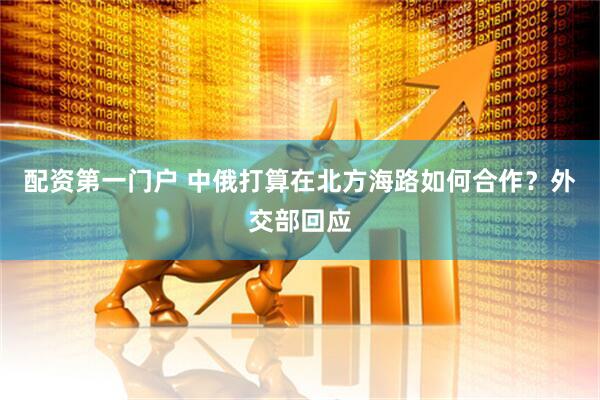 配资第一门户 中俄打算在北方海路如何合作？外交部回应