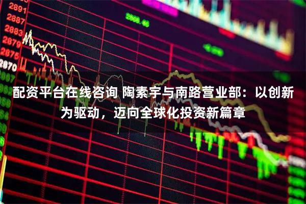配资平台在线咨询 陶素宇与南路营业部：以创新为驱动，迈向全球化投资新篇章