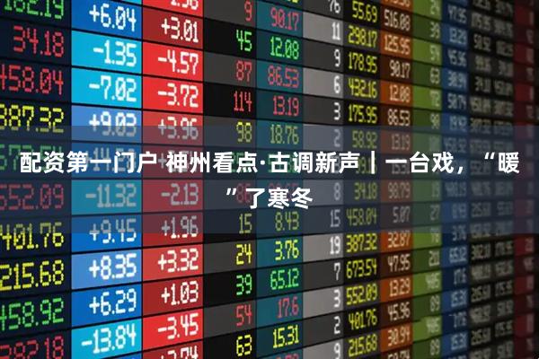 配资第一门户 神州看点·古调新声｜一台戏，“暖”了寒冬