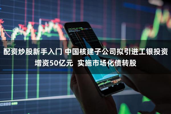 配资炒股新手入门 中国核建子公司拟引进工银投资增资50亿元  实施市场化债转股