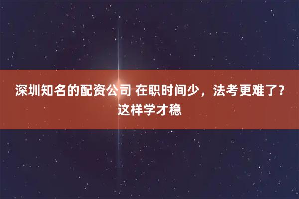 深圳知名的配资公司 在职时间少,法考更难了?这样学才稳