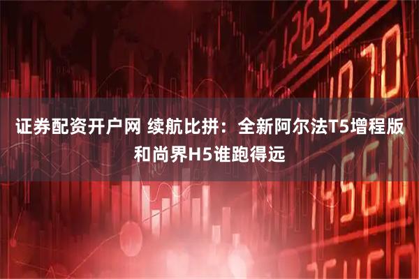 证券配资开户网 续航比拼:全新阿尔法T5增程版和尚界H5谁跑得远