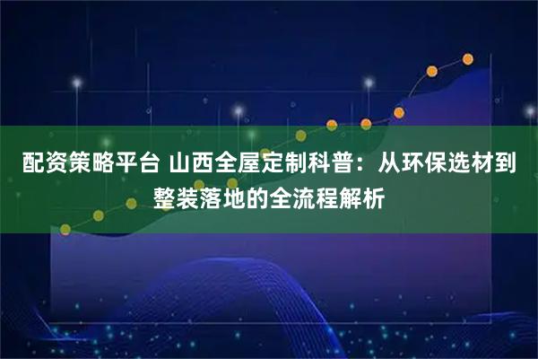配资策略平台 山西全屋定制科普：从环保选材到整装落地的全流程解析