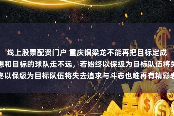 线上股票配资门户 重庆铜梁龙不能再把目标定成保级，因为没有远大理想和目标的球队走不远，若始终以保级为目标队伍将失去追求与斗志也难再有精彩表现