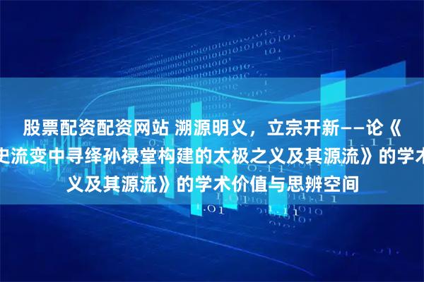股票配资配资网站 溯源明义，立宗开新——论《从太极之义的历史流变中寻绎孙禄堂构建的太极之义及其源流》的学术价值与思辨空间