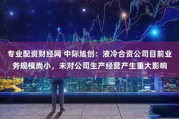 专业配资财经网 中际旭创：液冷合资公司目前业务规模尚小，未对公司生产经营产生重大影响
