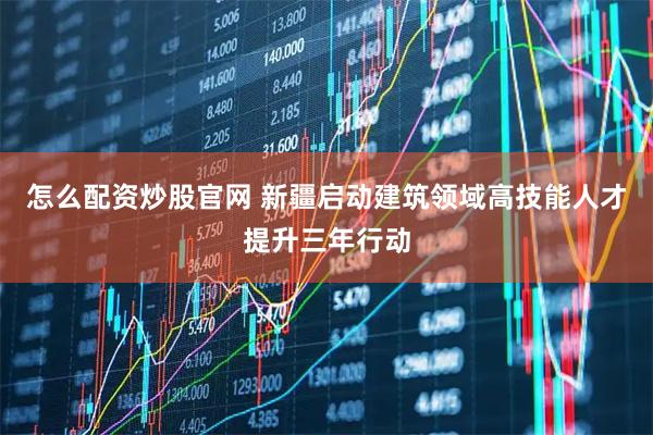 怎么配资炒股官网 新疆启动建筑领域高技能人才提升三年行动