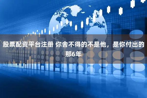 股票配资平台注册 你舍不得的不是他，是你付出的那6年