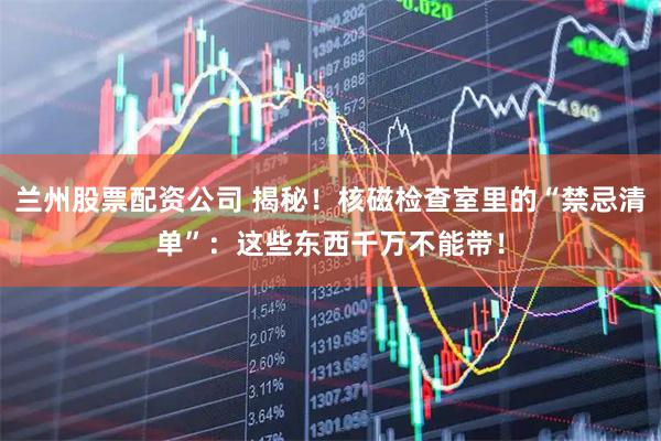 兰州股票配资公司 揭秘！核磁检查室里的“禁忌清单”：这些东西千万不能带！