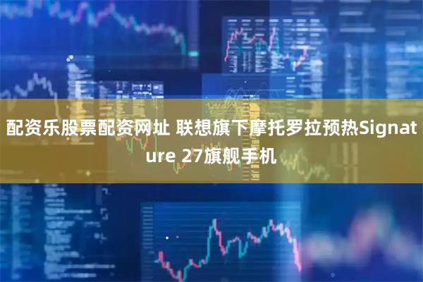 配资乐股票配资网址 联想旗下摩托罗拉预热Signature 27旗舰手机