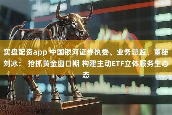实盘配资app 中国银河证券执委、业务总监、董秘刘冰： 抢抓黄金窗口期 构建主动ETF立体服务生态