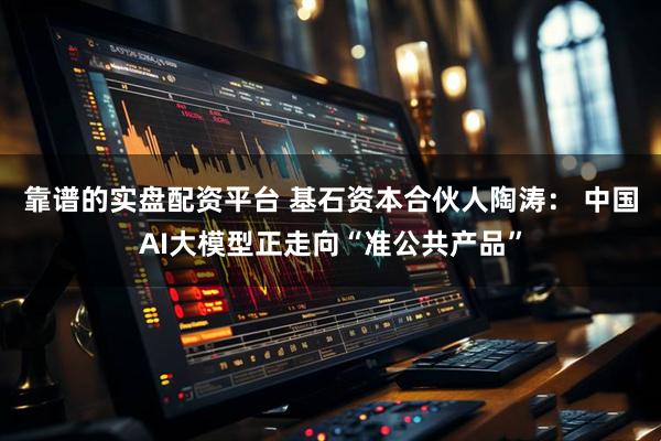 靠谱的实盘配资平台 基石资本合伙人陶涛： 中国AI大模型正走向“准公共产品”